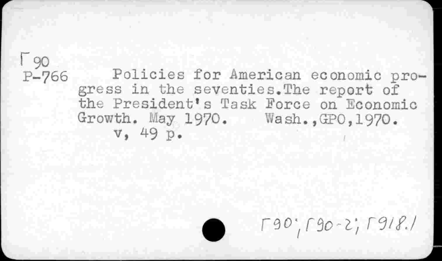 ﻿r 90 P-766
Policies for American economic progress in the seventies.The report of the President’s Task Force on Economic Growth. May 1970. Wash.,GPO,1970.
v, 49 p.
